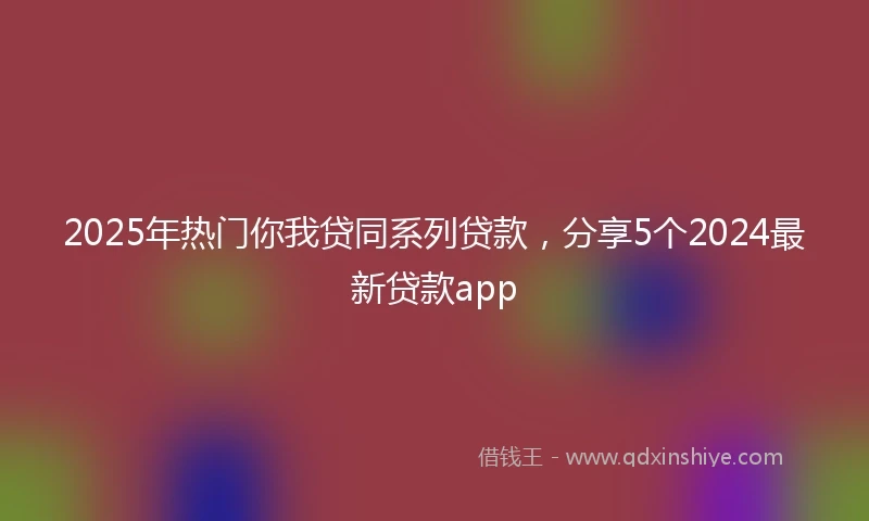 2025年热门你我贷同系列贷款，分享5个2024最新贷款app