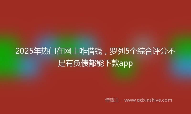 2025年热门在网上咋借钱，罗列5个综合评分不足有负债都能下款app