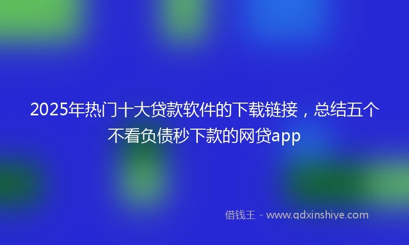 2025年热门十大贷款软件的下载链接，总结五个不看负债秒下款的网贷app