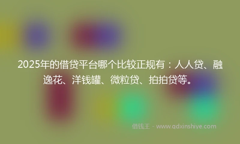2025年的借贷平台哪个比较正规有：人人贷、融逸花、洋钱罐、微粒贷、拍拍贷等。
