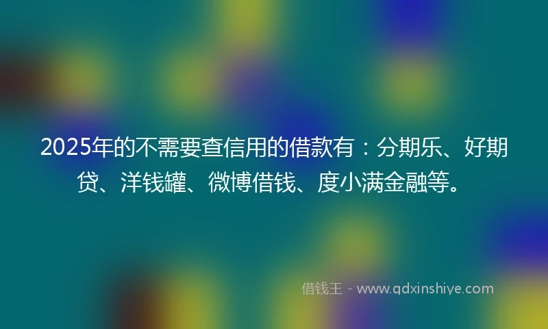 2025年的不需要查信用的借款有：分期乐、好期贷、洋钱罐、微博借钱、度小满金融等。