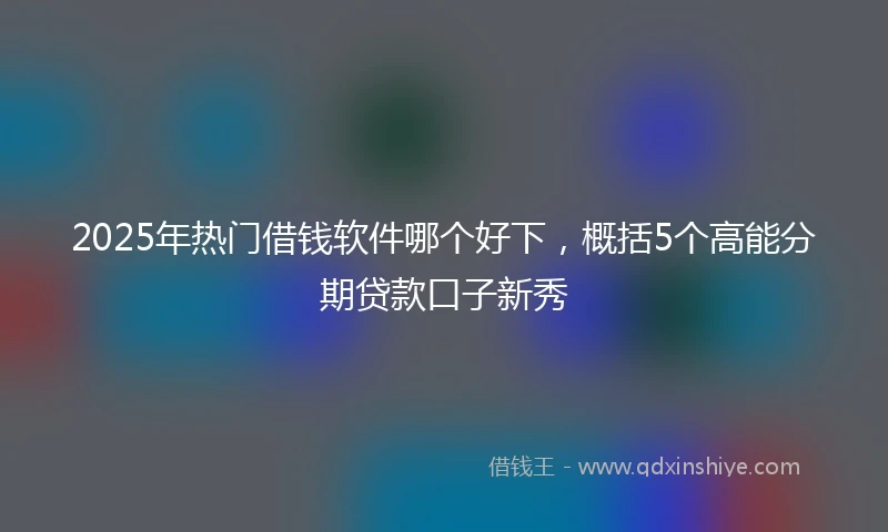 2025年热门借钱软件哪个好下，概括5个高能分期贷款口子新秀