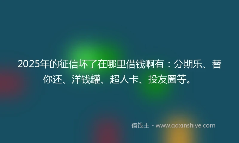 2025年的征信坏了在哪里借钱啊有：分期乐、替你还、洋钱罐、超人卡、投友圈等。