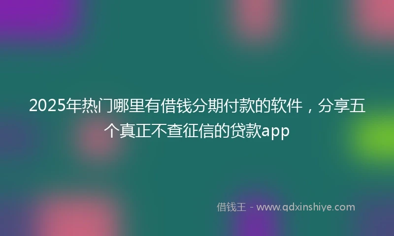 2025年热门哪里有借钱分期付款的软件，分享五个真正不查征信的贷款app