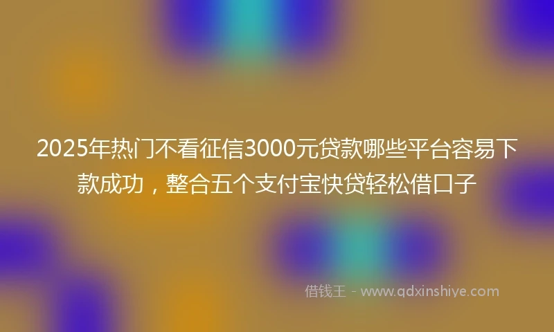 2025年热门不看征信3000元贷款哪些平台容易下款成功，整合五个支付宝快贷轻松借口子