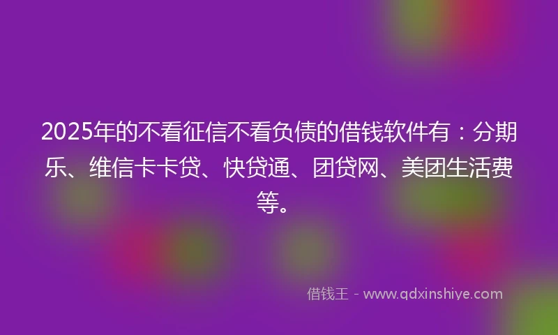 2025年的不看征信不看负债的借钱软件有：分期乐、维信卡卡贷、快贷通、团贷网、美团生活费等。