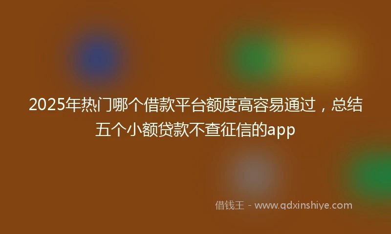 2025年热门哪个借款平台额度高容易通过，总结五个小额贷款不查征信的app