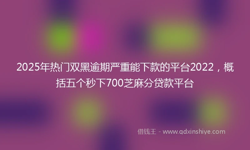2025年热门双黑逾期严重能下款的平台2022，概括五个秒下700芝麻分贷款平台