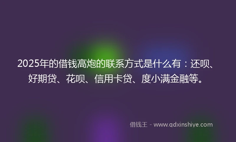 2025年的借钱高炮的联系方式是什么有：还呗、好期贷、花呗、信用卡贷、度小满金融等。