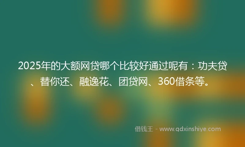 2025年的大额网贷哪个比较好通过呢有：功夫贷、替你还、融逸花、团贷网、360借条等。