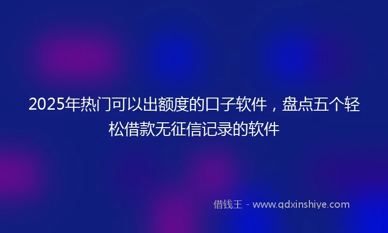 2025年热门可以出额度的口子软件，盘点五个轻松借款无征信记录的软件