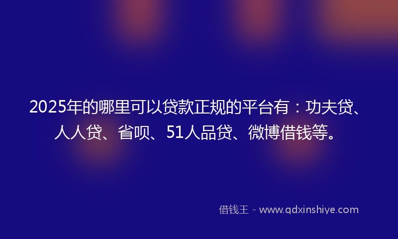 2025年的哪里可以贷款正规的平台有：功夫贷、人人贷、省呗、51人品贷、微博借钱等。