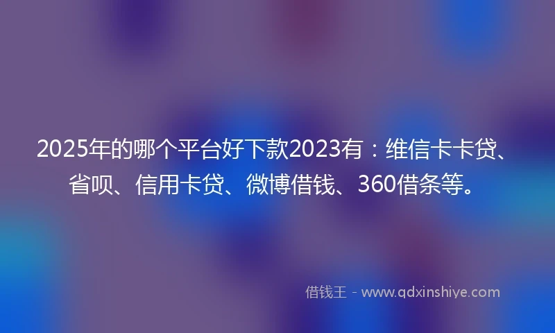 2025年的哪个平台好下款2023有：维信卡卡贷、省呗、信用卡贷、微博借钱、360借条等。