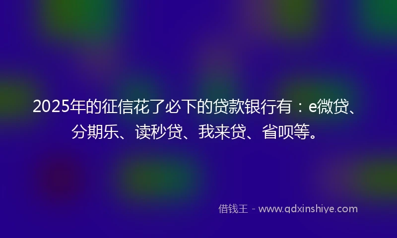 2025年的征信花了必下的贷款银行有：e微贷、分期乐、读秒贷、我来贷、省呗等。