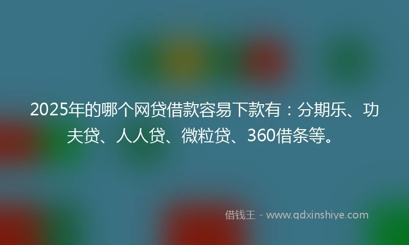 2025年的哪个网贷借款容易下款有：分期乐、功夫贷、人人贷、微粒贷、360借条等。