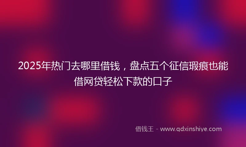 2025年热门去哪里借钱，盘点五个征信瑕疵也能借网贷轻松下款的口子