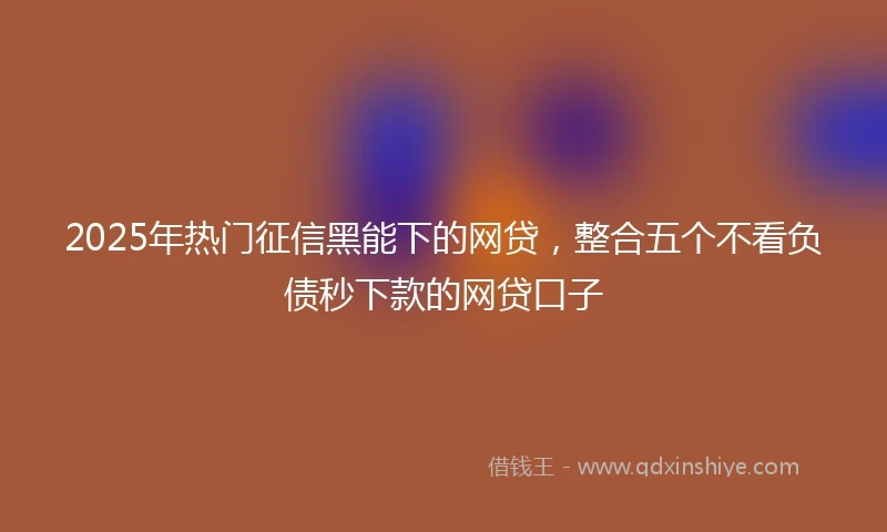 2025年热门征信黑能下的网贷，整合五个不看负债秒下款的网贷口子