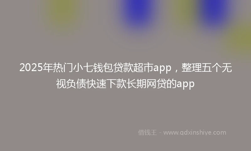 2025年热门小七钱包贷款超市app，整理五个无视负债快速下款长期网贷的app