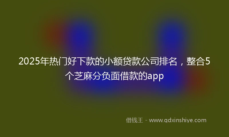 2025年热门好下款的小额贷款公司排名,整合5个芝麻分负面借款的app