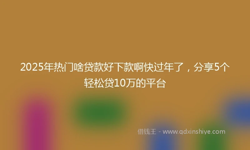 2025年热门啥贷款好下款啊快过年了，分享5个轻松贷10万的平台