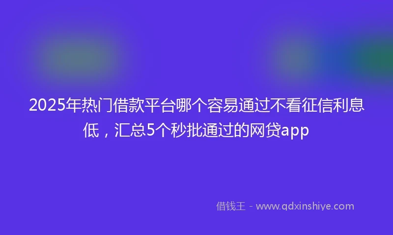 2025年热门借款平台哪个容易通过不看征信利息低，汇总5个秒批通过的网贷app
