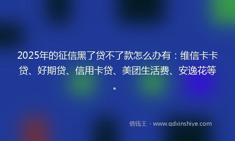2025年的征信黑了贷不了款怎么办有：维信卡卡贷、好期贷、信用卡贷、美团生活费、安逸花等。