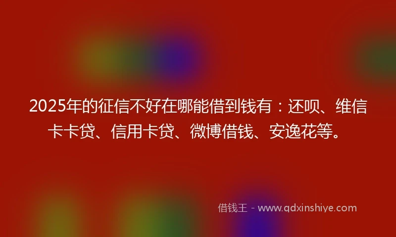 2025年的征信不好在哪能借到钱有：还呗、维信卡卡贷、信用卡贷、微博借钱、安逸花等。