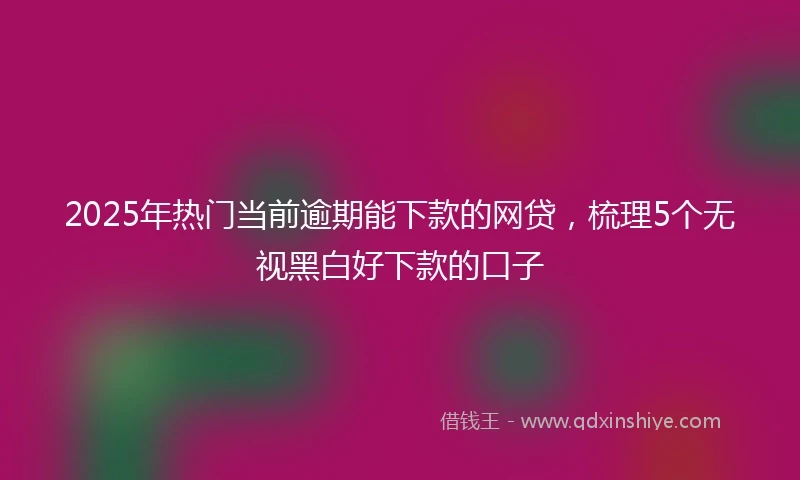 2025年热门当前逾期能下款的网贷，梳理5个无视黑白好下款的口子