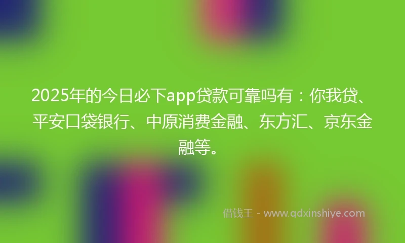 2025年的今日必下app贷款可靠吗有：你我贷、平安口袋银行、中原消费金融、东方汇、京东金融等。