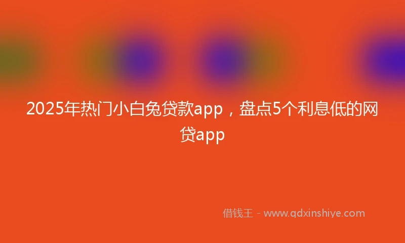 2025年热门小白兔贷款app，盘点5个利息低的网贷app