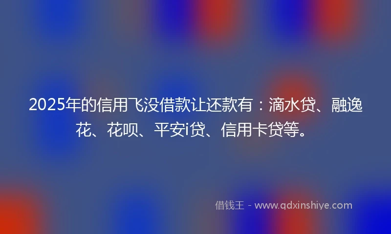 2025年的信用飞没借款让还款有：滴水贷、融逸花、花呗、平安i贷、信用卡贷等。