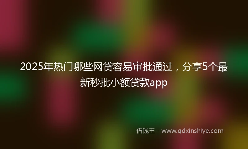 2025年热门哪些网贷容易审批通过，分享5个最新秒批小额贷款app