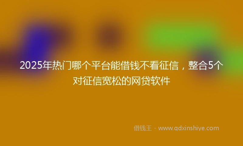 2025年热门哪个平台能借钱不看征信，整合5个对征信宽松的网贷软件