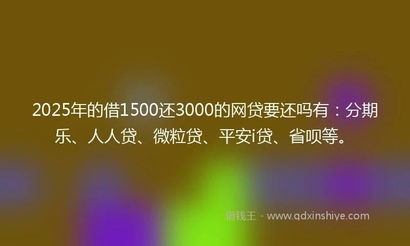 2025年的借1500还3000的网贷要还吗有：分期乐、人人贷、微粒贷、平安i贷、省呗等。
