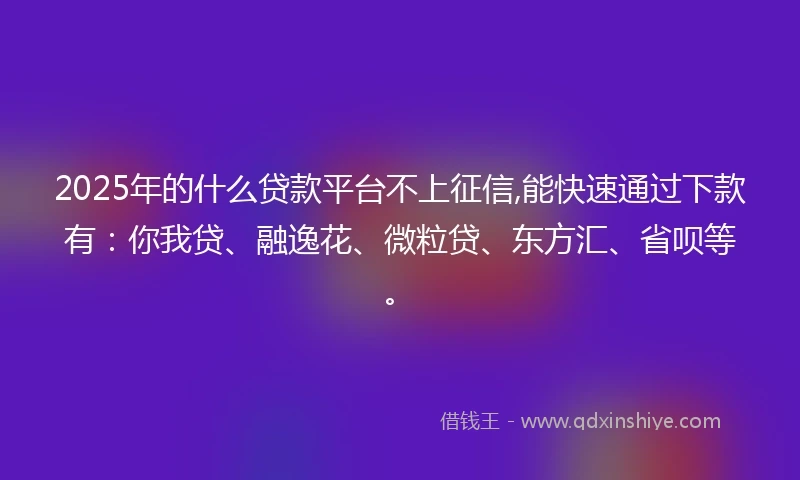 2025年的什么贷款平台不上征信,能快速通过下款有：你我贷、融逸花、微粒贷、东方汇、省呗等。