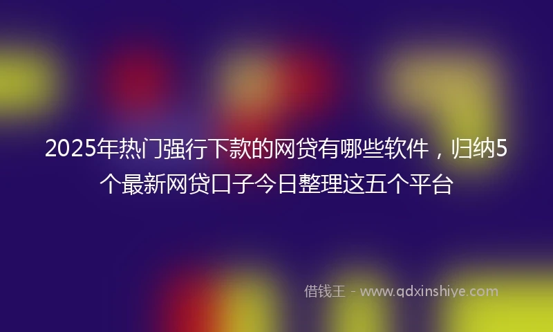 2025年热门强行下款的网贷有哪些软件，归纳5个最新网贷口子今日整理这五个平台