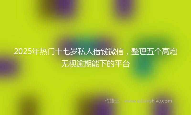 2025年热门十七岁私人借钱微信，整理五个高炮无视逾期能下的平台