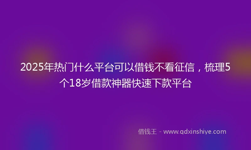 2025年热门什么平台可以借钱不看征信，梳理5个18岁借款神器快速下款平台