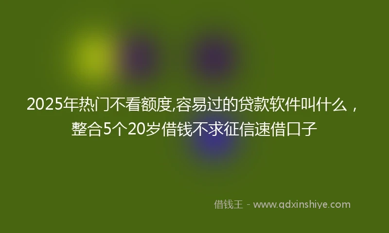2025年热门不看额度,容易过的贷款软件叫什么，整合5个20岁借钱不求征信速借口子