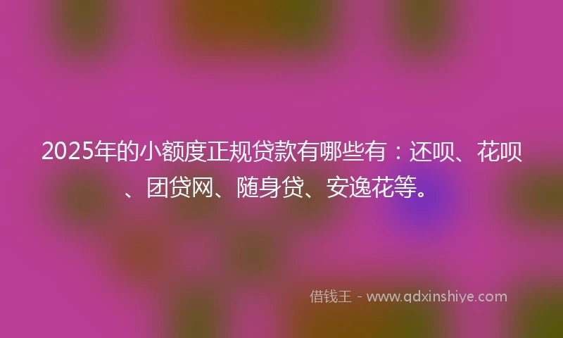 2025年的小额度正规贷款有哪些有：还呗、花呗、团贷网、随身贷、安逸花等。