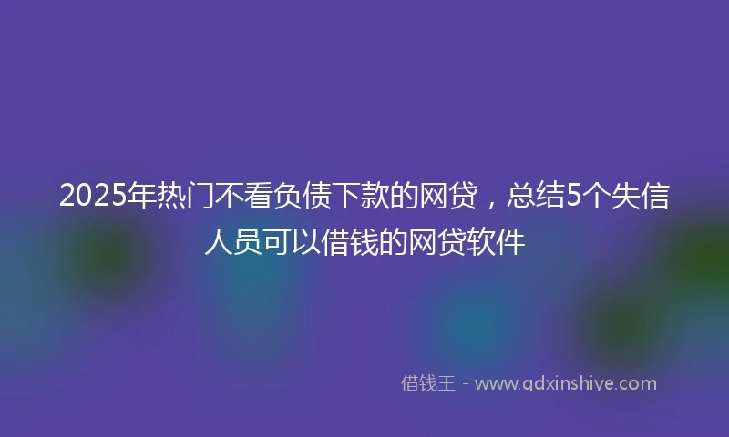 2025年热门不看负债下款的网贷，总结5个失信人员可以借钱的网贷软件