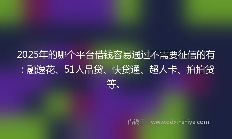 2025年的哪个平台借钱容易通过不需要征信的有：融逸花、51人品贷、快贷通、超人卡、拍拍贷等。