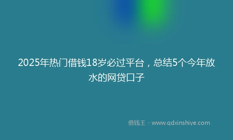 2025年热门借钱18岁必过平台，总结5个今年放水的网贷口子