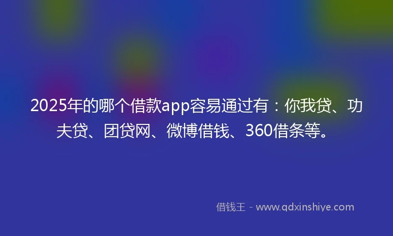 2025年的哪个借款app容易通过有：你我贷、功夫贷、团贷网、微博借钱、360借条等。