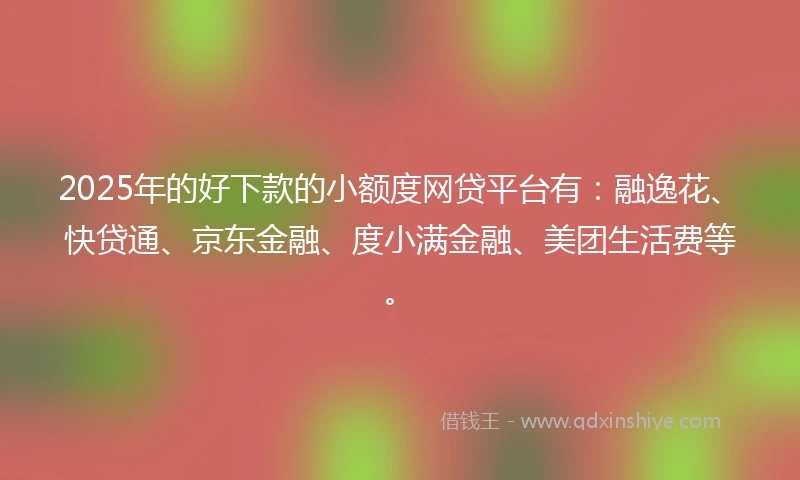 2025年的好下款的小额度网贷平台有：融逸花、快贷通、京东金融、度小满金融、美团生活费等。