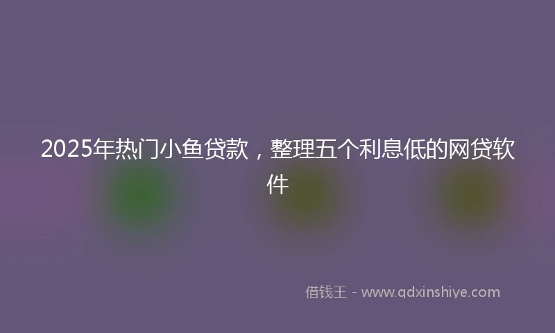 2025年热门小鱼贷款，整理五个利息低的网贷软件