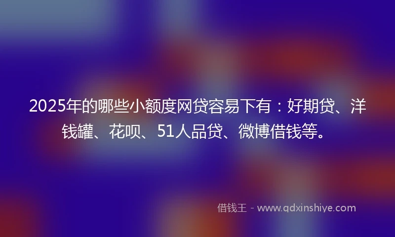 2025年的哪些小额度网贷容易下有：好期贷、洋钱罐、花呗、51人品贷、微博借钱等。