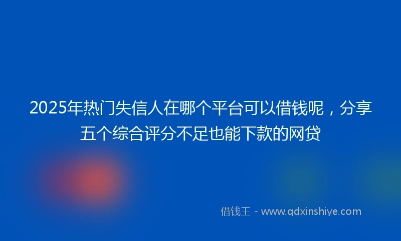 2025年热门失信人在哪个平台可以借钱呢，分享五个综合评分不足也能下款的网贷