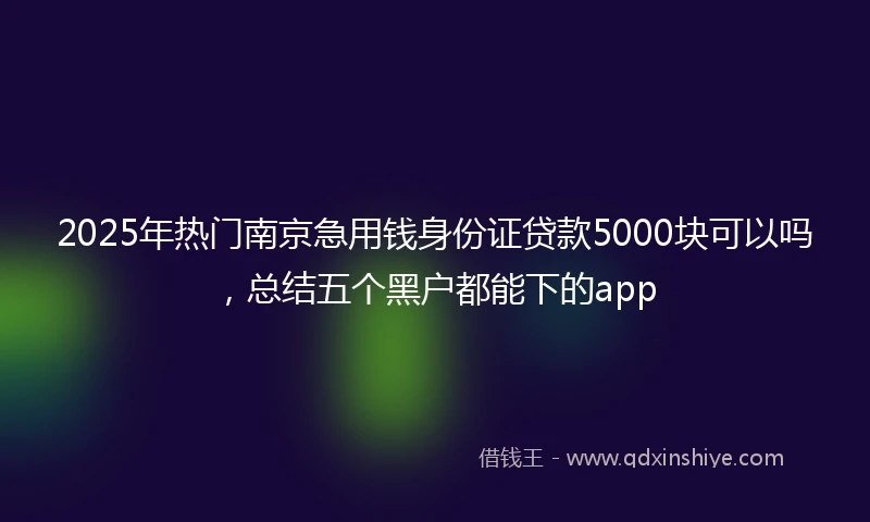 2025年热门南京急用钱身份证贷款5000块可以吗，总结五个黑户都能下的app