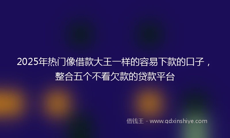 2025年热门像借款大王一样的容易下款的口子，整合五个不看欠款的贷款平台